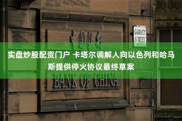 实盘炒股配资门户 卡塔尔调解人向以色列和哈马斯提供停火协议最终草案