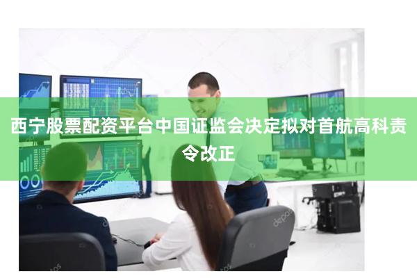西宁股票配资平台中国证监会决定拟对首航高科责令改正